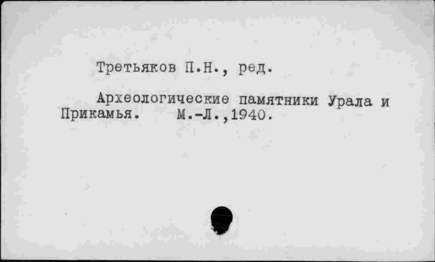 ﻿Третьяков П.Н., ред.
Археологические памятники Урала и Прикамья. М.-Л.,1940.